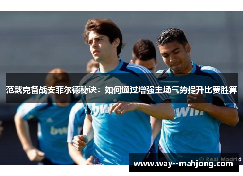 范戴克备战安菲尔德秘诀：如何通过增强主场气势提升比赛胜算