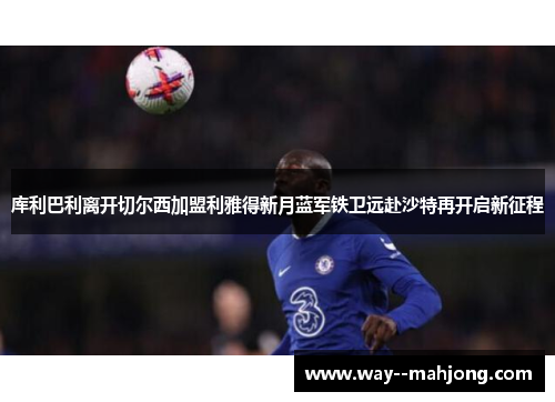 库利巴利离开切尔西加盟利雅得新月蓝军铁卫远赴沙特再开启新征程