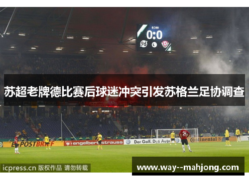 苏超老牌德比赛后球迷冲突引发苏格兰足协调查